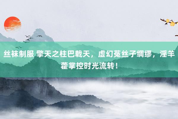 丝袜制服 擎天之柱巴戟天，虚幻菟丝子绸缪，淫羊藿掌控时光流转！