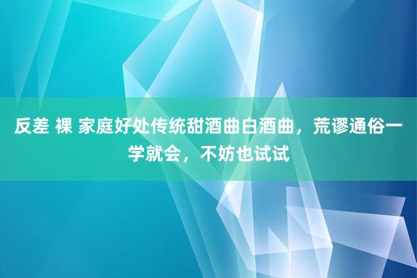 反差 裸 家庭好处传统甜酒曲白酒曲，荒谬通俗一学就会，不妨也试试