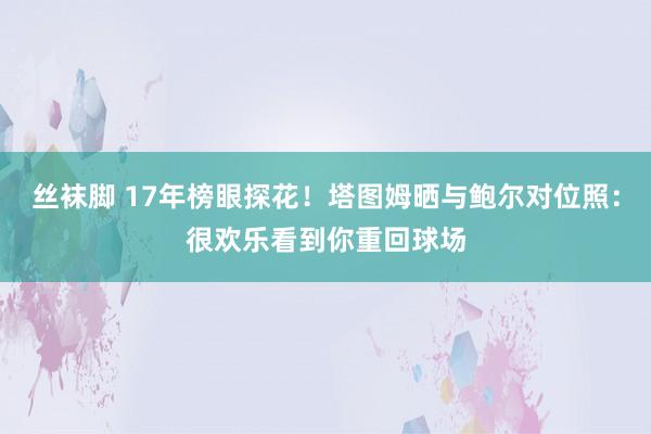 丝袜脚 17年榜眼探花！塔图姆晒与鲍尔对位照：很欢乐看到你重回球场