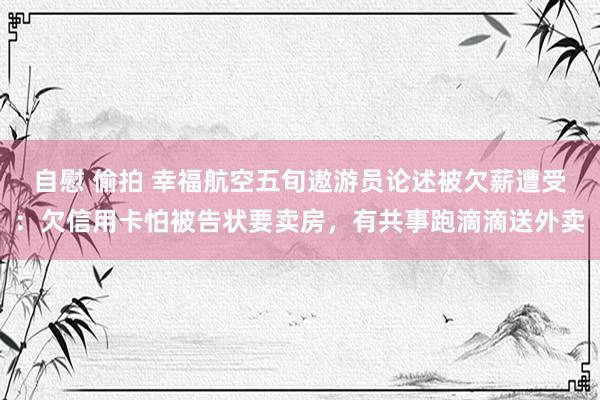 自慰 偷拍 幸福航空五旬遨游员论述被欠薪遭受：欠信用卡怕被告状要卖房，有共事跑滴滴送外卖