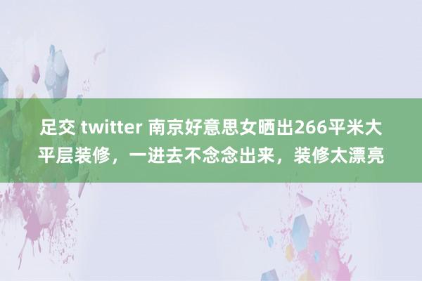 足交 twitter 南京好意思女晒出266平米大平层装修，一进去不念念出来，装修太漂亮