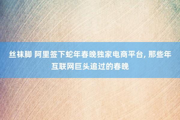 丝袜脚 阿里签下蛇年春晚独家电商平台， 那些年互联网巨头追过的春晚