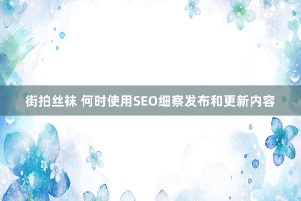 街拍丝袜 何时使用SEO细察发布和更新内容