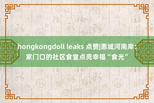 hongkongdoll leaks 点赞|惠城河南岸：家门口的社区食堂点亮幸福“食光”