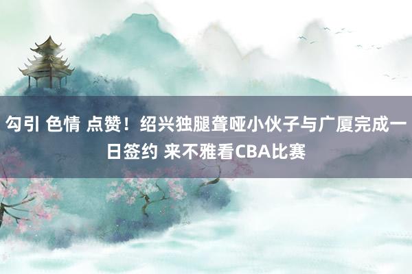 勾引 色情 点赞！绍兴独腿聋哑小伙子与广厦完成一日签约 来不雅看CBA比赛