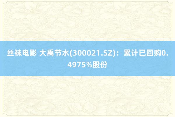 丝袜电影 大禹节水(300021.SZ)：累计已回购0.4975%股份