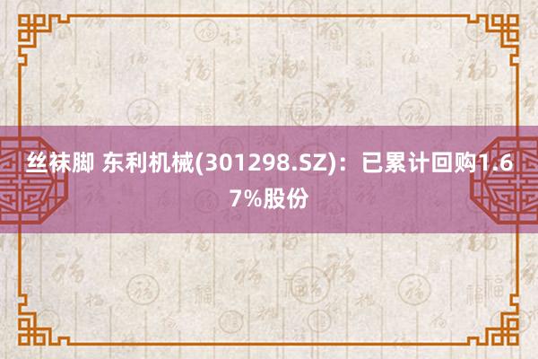 丝袜脚 东利机械(301298.SZ)：已累计回购1.67%股份