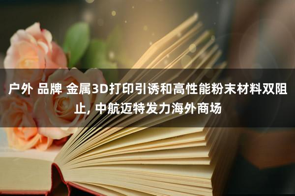 户外 品牌 金属3D打印引诱和高性能粉末材料双阻止， 中航迈特发力海外商场