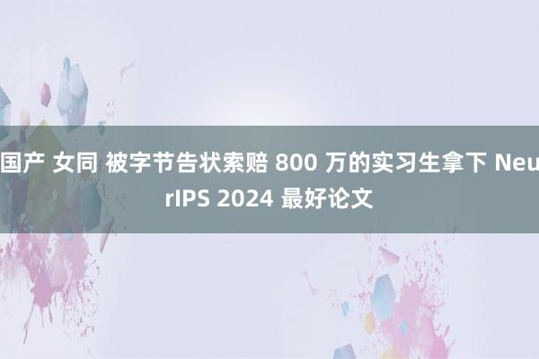 国产 女同 被字节告状索赔 800 万的实习生拿下 NeurIPS 2024 最好论文