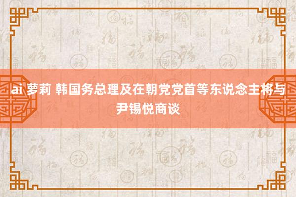 ai 萝莉 韩国务总理及在朝党党首等东说念主将与尹锡悦商谈