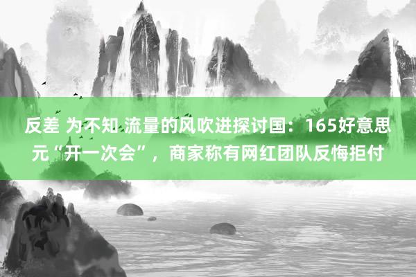 反差 为不知 流量的风吹进探讨国：165好意思元“开一次会”，商家称有网红团队反悔拒付