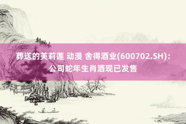 葬送的芙莉莲 动漫 舍得酒业(600702.SH)：公司蛇年生肖酒现已发售