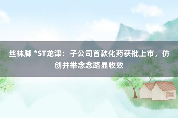 丝袜脚 *ST龙津：子公司首款化药获批上市，仿创并举念念路显收效