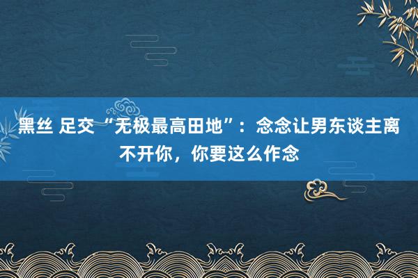 黑丝 足交 “无极最高田地”：念念让男东谈主离不开你，你要这么作念