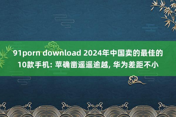 91porn download 2024年中国卖的最佳的10款手机: 苹确凿遥遥逾越， 华为差距不小