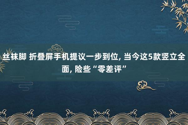 丝袜脚 折叠屏手机提议一步到位， 当今这5款竖立全面， 险些“零差评”