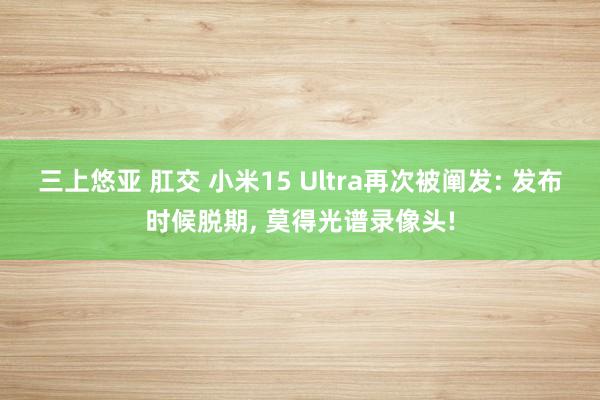 三上悠亚 肛交 小米15 Ultra再次被阐发: 发布时候脱期， 莫得光谱录像头!