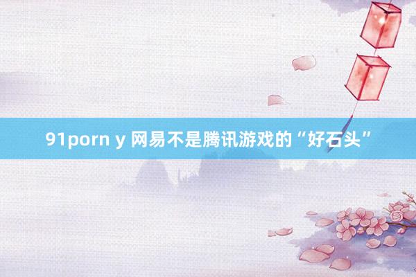 91porn y 网易不是腾讯游戏的“好石头”