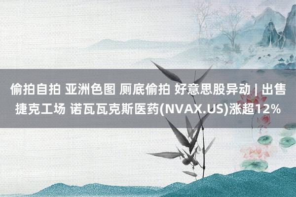 偷拍自拍 亚洲色图 厕底偷拍 好意思股异动 | 出售捷克工场 诺瓦瓦克斯医药(NVAX.US)涨超12%