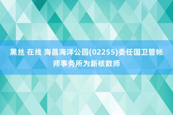 黑丝 在线 海昌海洋公园(02255)委任国卫管帐师事务所为新核数师