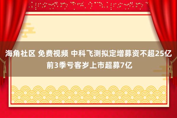 海角社区 免费视频 中科飞测拟定增募资不超25亿 前3季亏客岁上市超募7亿