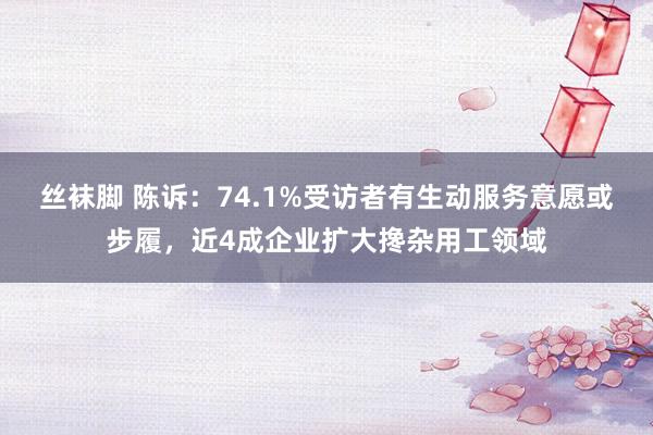 丝袜脚 陈诉：74.1%受访者有生动服务意愿或步履，近4成企业扩大搀杂用工领域