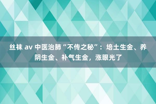 丝袜 av 中医治肺“不传之秘”：培土生金、养阴生金、补气生金，涨眼光了