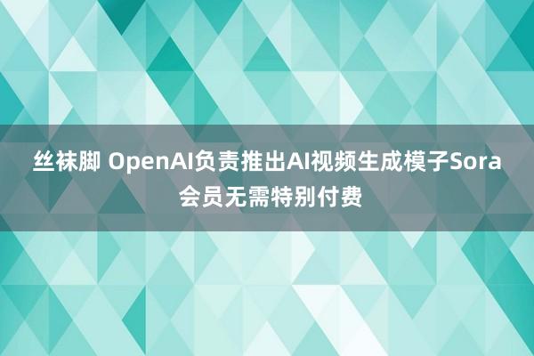 丝袜脚 OpenAI负责推出AI视频生成模子Sora 会员无需特别付费