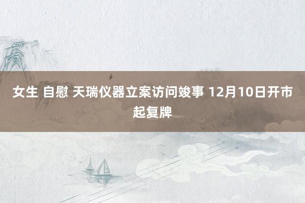 女生 自慰 天瑞仪器立案访问竣事 12月10日开市起复牌