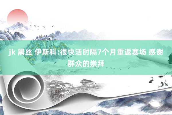 jk 黑丝 伊斯科:很快活时隔7个月重返赛场 感谢群众的崇拜