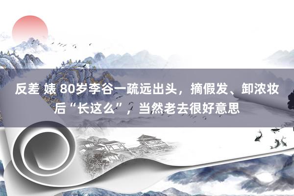 反差 婊 80岁李谷一疏远出头，摘假发、卸浓妆后“长这么”，当然老去很好意思