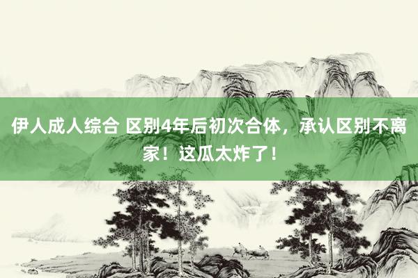 伊人成人综合 区别4年后初次合体，承认区别不离家！这瓜太炸了！