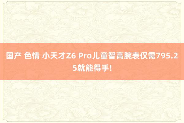 国产 色情 小天才Z6 Pro儿童智高腕表仅需795.25就能得手!