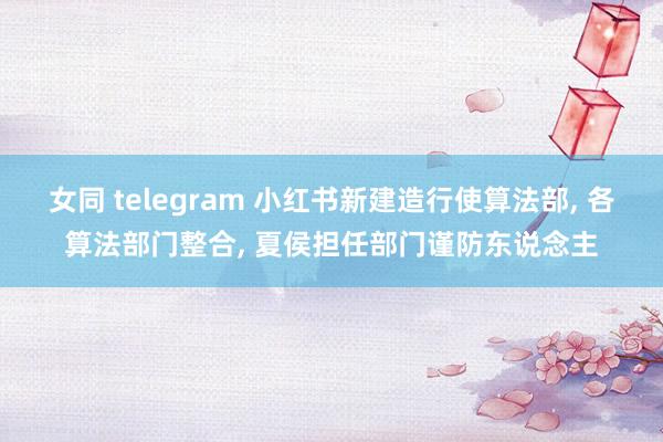 女同 telegram 小红书新建造行使算法部， 各算法部门整合， 夏侯担任部门谨防东说念主