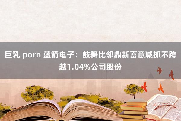 巨乳 porn 蓝箭电子：鼓舞比邻鼎新蓄意减抓不跨越1.04%公司股份