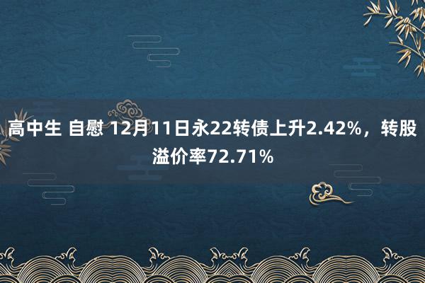 高中生 自慰 12月11日永22转债上升2.42%，转股溢价率72.71%