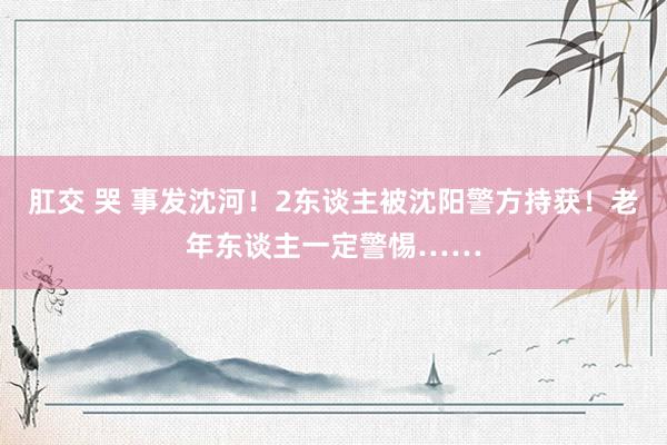 肛交 哭 事发沈河！2东谈主被沈阳警方持获！老年东谈主一定警惕……