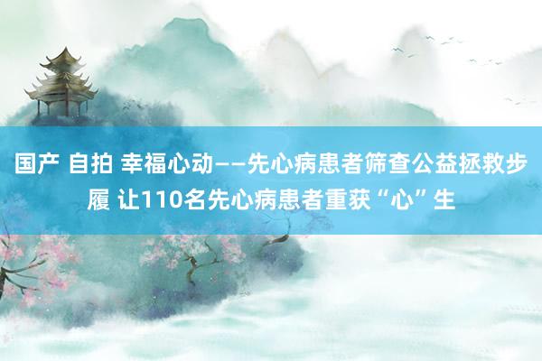 国产 自拍 幸福心动——先心病患者筛查公益拯救步履 让110名先心病患者重获“心”生