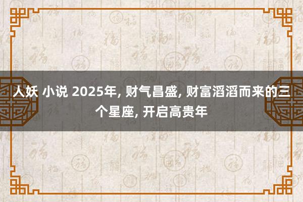 人妖 小说 2025年， 财气昌盛， 财富滔滔而来的三个星座， 开启高贵年