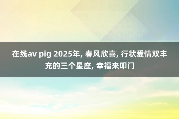 在线av pig 2025年， 春风欣喜， 行状爱情双丰充的三个星座， 幸福来叩门