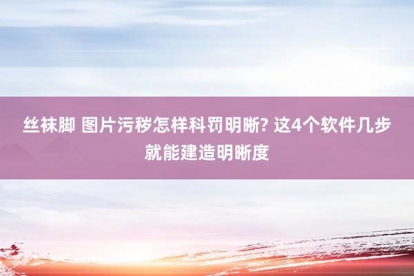 丝袜脚 图片污秽怎样科罚明晰? 这4个软件几步就能建造明晰度