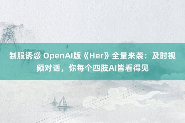 制服诱惑 OpenAI版《Her》全量来袭：及时视频对话，你每个四肢AI皆看得见