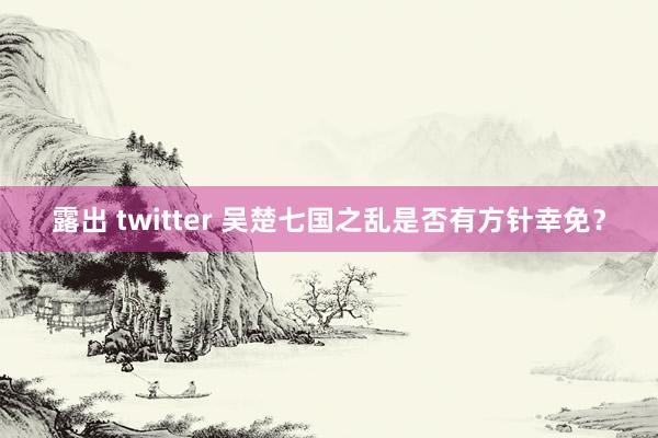 露出 twitter 吴楚七国之乱是否有方针幸免？