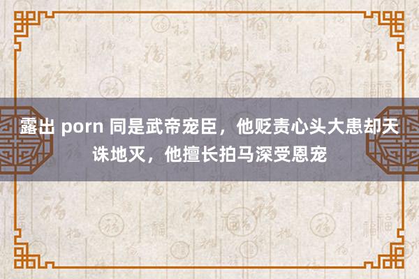 露出 porn 同是武帝宠臣，他贬责心头大患却天诛地灭，他擅长拍马深受恩宠