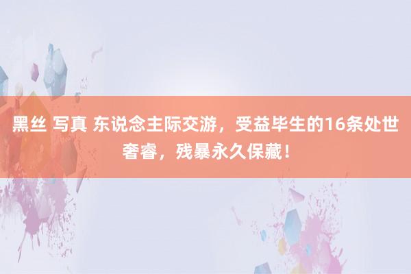 黑丝 写真 东说念主际交游，受益毕生的16条处世奢睿，残暴永久保藏！