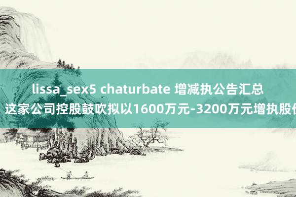 lissa_sex5 chaturbate 增减执公告汇总丨这家公司控股鼓吹拟以1600万元-3200万元增执股份