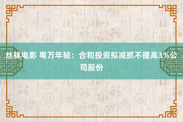 丝袜电影 粤万年轻：合和投资拟减抓不提高3%公司股份