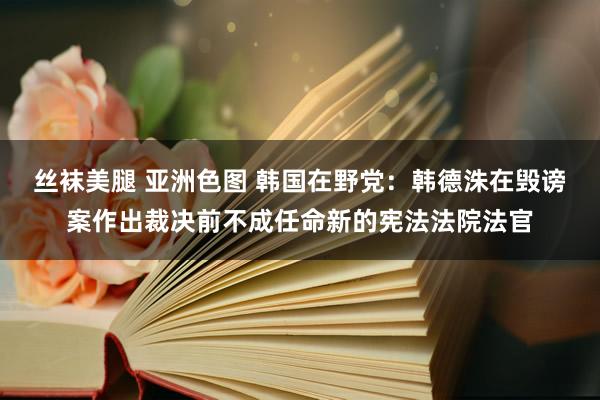 丝袜美腿 亚洲色图 韩国在野党：韩德洙在毁谤案作出裁决前不成任命新的宪法法院法官