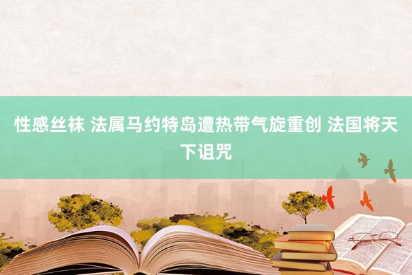 性感丝袜 法属马约特岛遭热带气旋重创 法国将天下诅咒