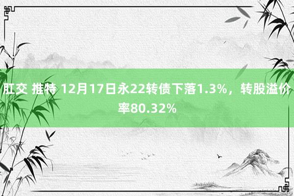 肛交 推特 12月17日永22转债下落1.3%，转股溢价率80.32%